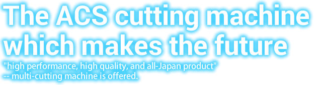ACSカッティングマシンが未来を創る。高性能・高品質・低価格な国産マルチカッティングマシンをご提供。